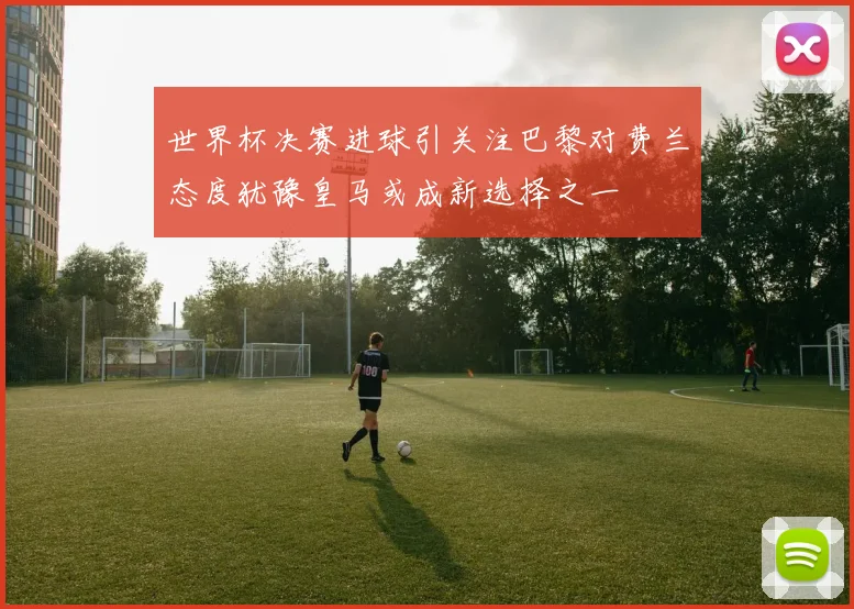 世界杯决赛进球引关注巴黎对费兰态度犹豫皇马或成新选择之一