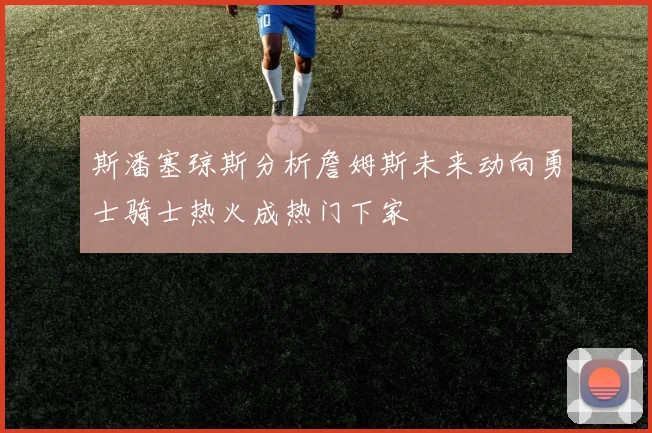 斯潘塞琼斯分析詹姆斯未来动向勇士骑士热火成热门下家