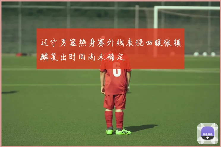 辽宁男篮热身赛外线表现回暖张镇麟复出时间尚未确定