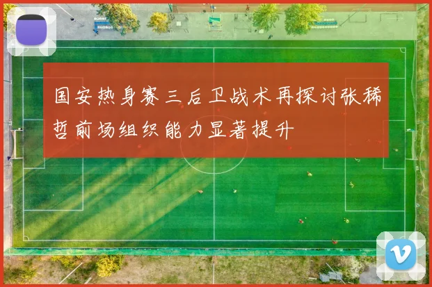 国安热身赛三后卫战术再探讨张稀哲前场组织能力显著提升