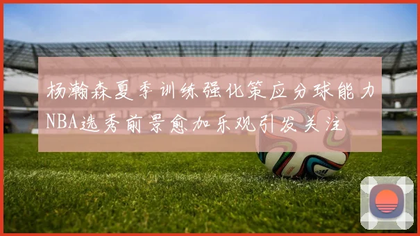 杨瀚森夏季训练强化策应分球能力NBA选秀前景愈加乐观引发关注