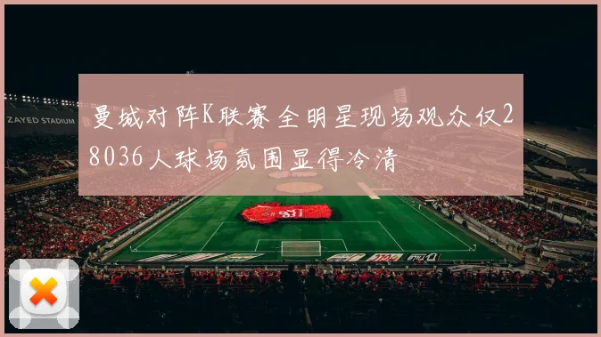 曼城对阵K联赛全明星现场观众仅28036人球场氛围显得冷清