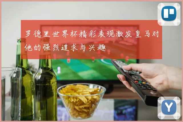 罗德里世界杯精彩表现激发皇马对他的强烈追求与兴趣