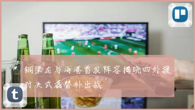 铜梁龙与海港首发阵容揭晓四外援对决武磊替补出战