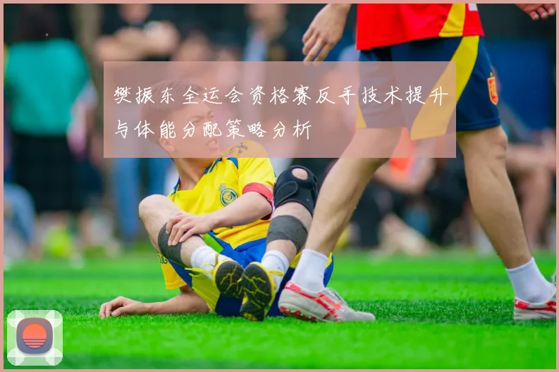 樊振东全运会资格赛反手技术提升与体能分配策略分析