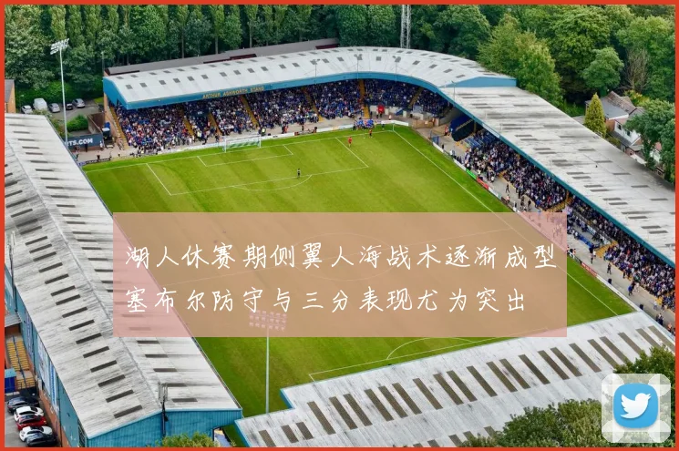 湖人休赛期侧翼人海战术逐渐成型塞布尔防守与三分表现尤为突出